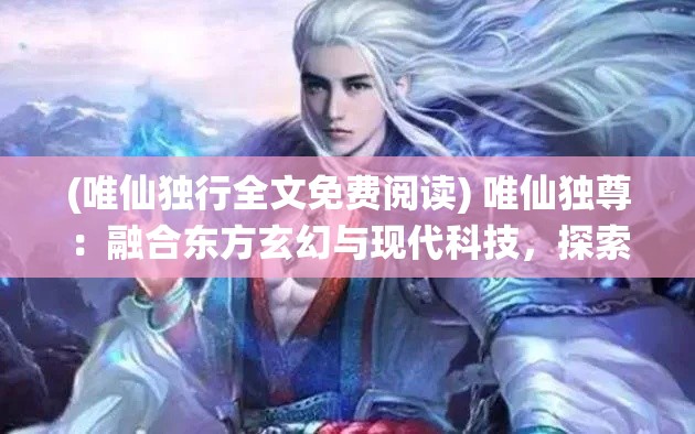 (唯仙独行全文免费阅读) 唯仙独尊：融合东方玄幻与现代科技，探索不朽仙途