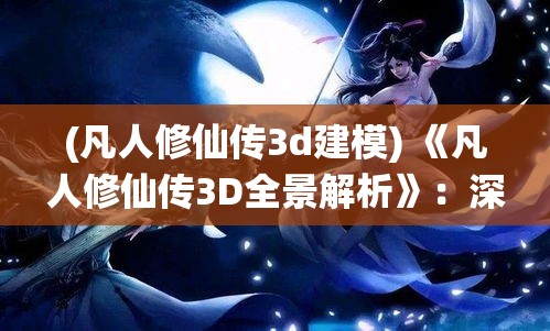 (凡人修仙传3d建模) 《凡人修仙传3D全景解析》：深入探索技能系统，开启你的修真之旅 | 揭露角色成长的秘密法则