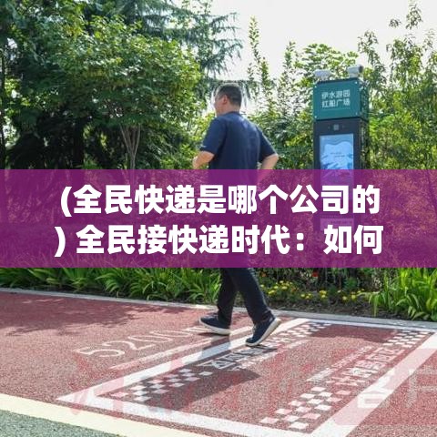 (全民快递是哪个公司的) 全民接快递时代：如何保障快速、安全、高效地领取每一个包裹？探索智能存取柜的重要性