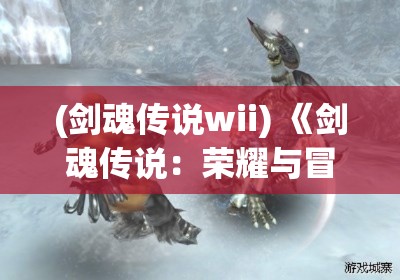 (剑魂传说wii) 《剑魂传说：荣耀与冒险的交汇》——探索未知, 勇士的旅途