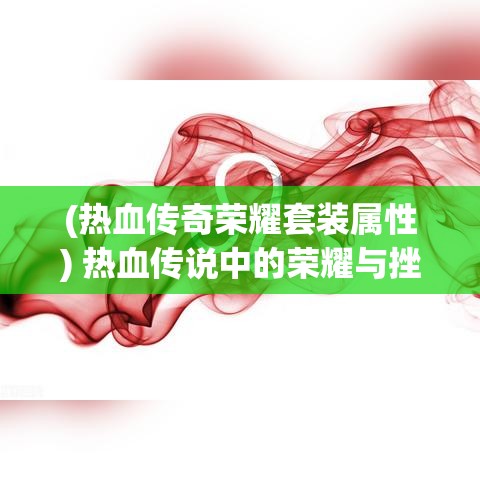 (热血传奇荣耀套装属性) 热血传说中的荣耀与挫折：探索英雄的决断与牺牲的真正意义