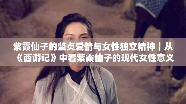 紫霞仙子的坚贞爱情与女性独立精神｜从《西游记》中看紫霞仙子的现代女性意义再探索