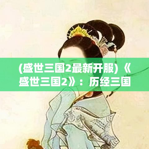 (盛世三国2最新开服) 《盛世三国2》：历经三国纷争，乱世怎解？新角度深挖文化脉络，传承中华绝学。